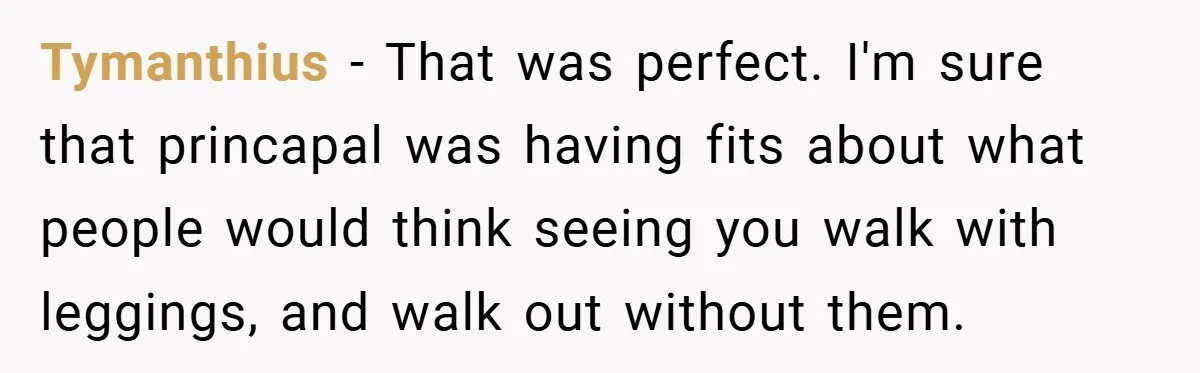 Tymanthius − That was perfect. I'm sure that princapal was having fits about what people would think seeing you walk with leggings, and walk out without them.