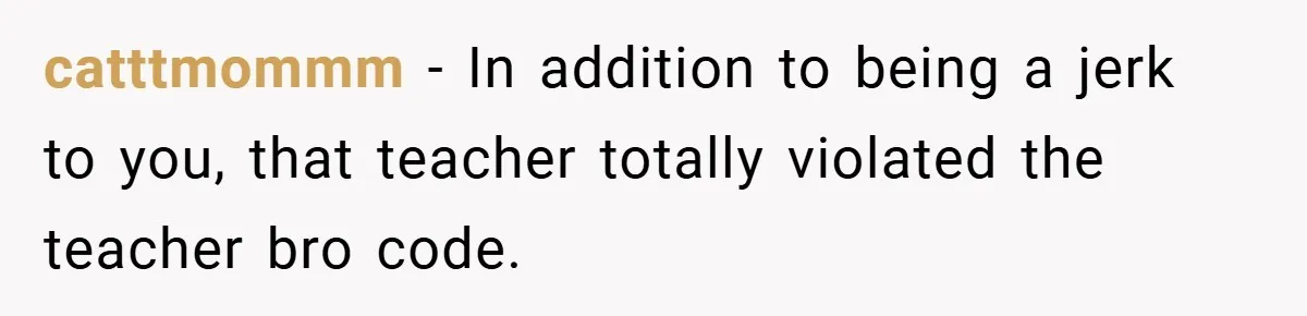 catttmommm − In addition to being a jerk to you, that teacher totally violated the teacher bro code.