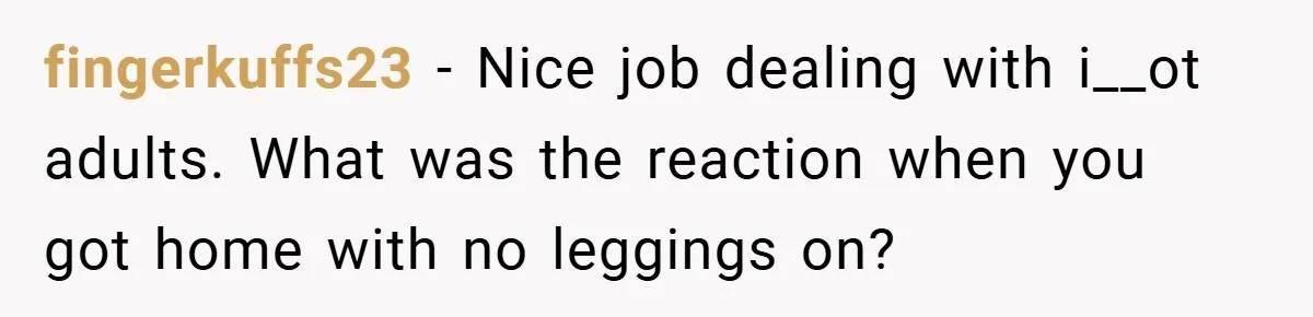 fingerkuffs23 − Nice job dealing with i__ot adults. What was the reaction when you got home with no leggings on?