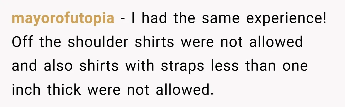 mayorofutopia − I had the same experience! Off the shoulder shirts were not allowed and also shirts with straps less than one inch thick were not allowed.