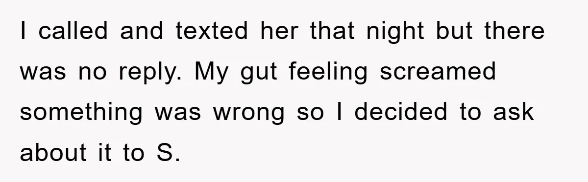I called and texted her that night but there was no reply. My gut feeling screamed something was wrong so I decided to ask about it to S.