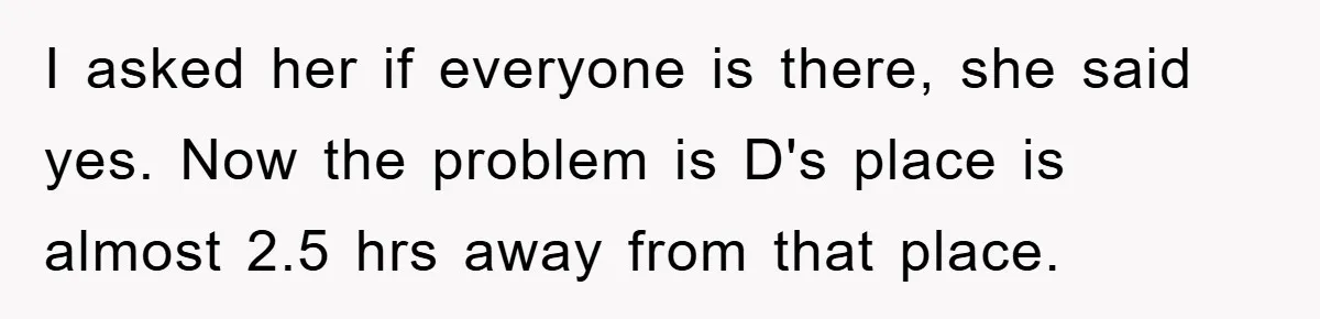 I asked her if everyone is there, she said yes. Now the problem is D's place is almost 2.5 hrs away from that place.