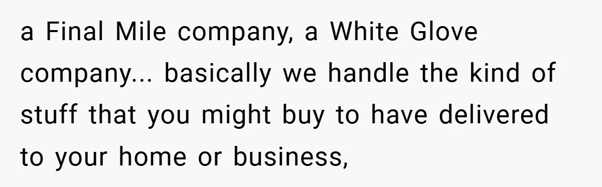 a Final Mile company, a White Glove company... basically we handle the kind of stuff that you might buy to have delivered to your home or business,