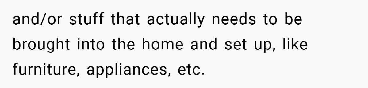 and/or stuff that actually needs to be brought into the home and set up, like furniture, appliances, etc.