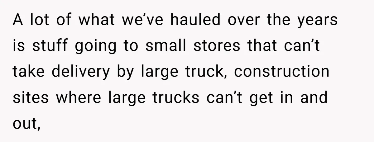 A lot of what we’ve hauled over the years is stuff going to small stores that can’t take delivery by large truck, construction sites where large trucks can’t get in...