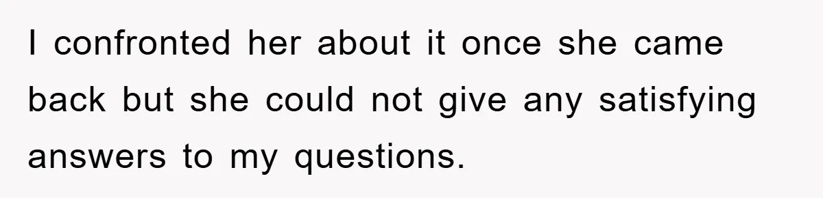 I confronted her about it once she came back but she could not give any satisfying answers to my questions.