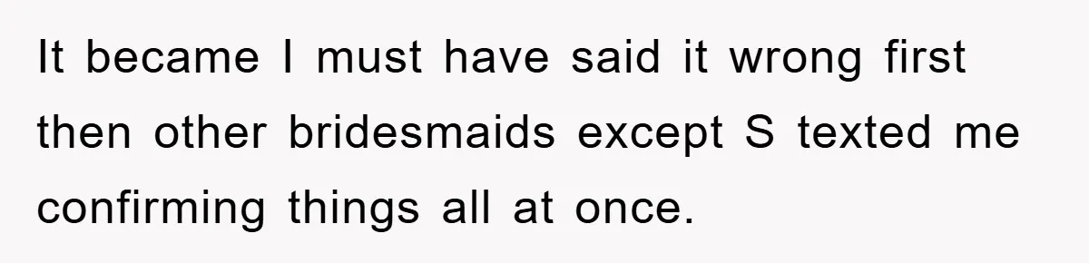 It became I must have said it wrong first then other bridesmaids except S texted me confirming things all at once.