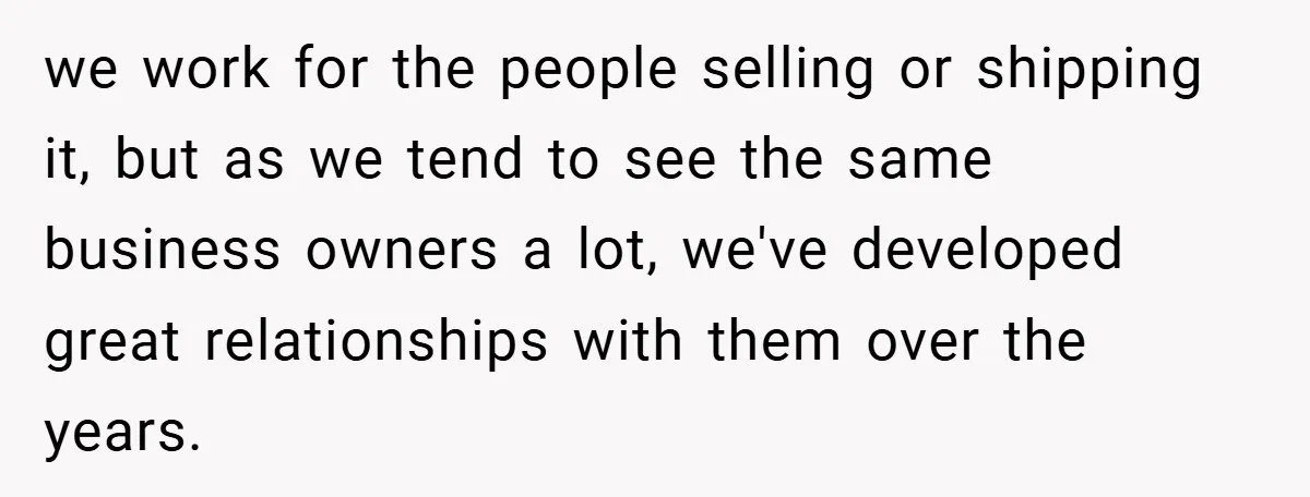we work for the people selling or shipping it, but as we tend to see the same business owners a lot, we've developed great relationships with them over the years.