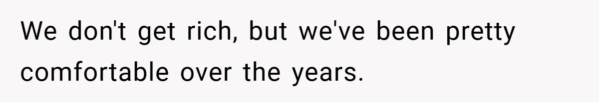 We don't get rich, but we've been pretty comfortable over the years.