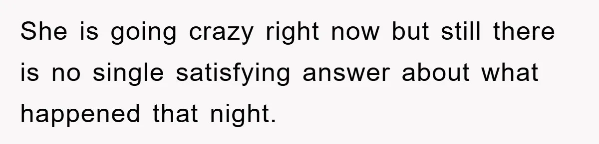 She is going crazy right now but still there is no single satisfying answer about what happened that night.