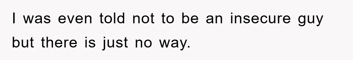 I was even told not to be an insecure guy but there is just no way.