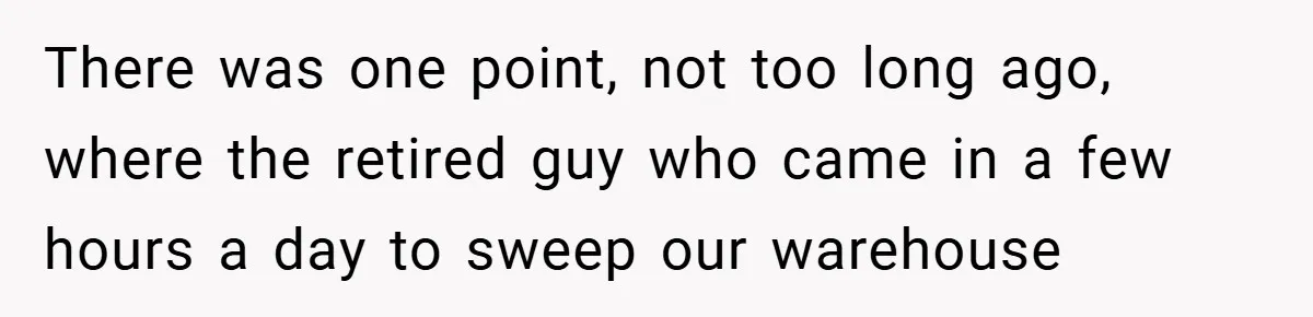 There was one point, not too long ago, where the retired guy who came in a few hours a day to sweep our warehouse