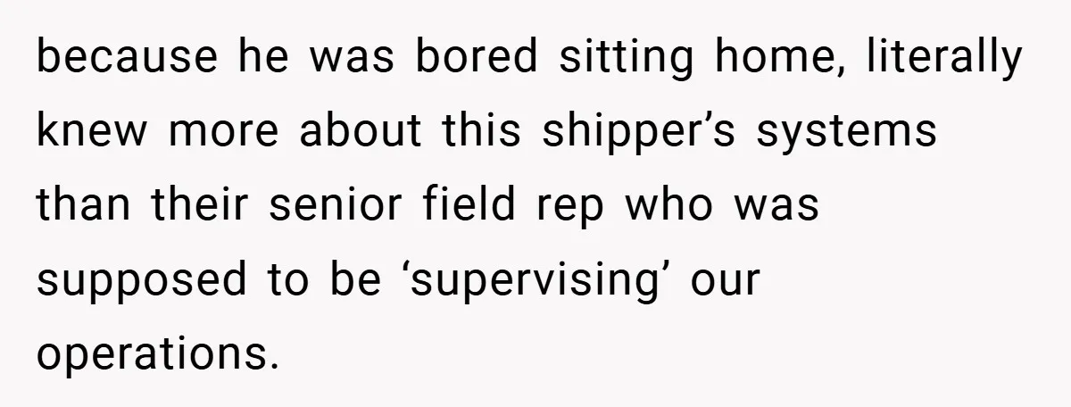 because he was bored sitting home, literally knew more about this shipper’s systems than their senior field rep who was supposed to be ‘supervising’ our operations.