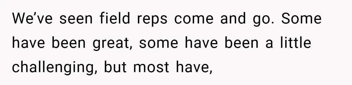 We’ve seen field reps come and go. Some have been great, some have been a little challenging, but most have,