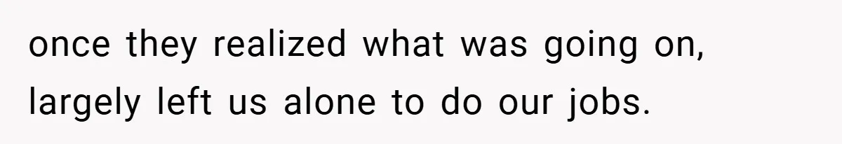 once they realized what was going on, largely left us alone to do our jobs.