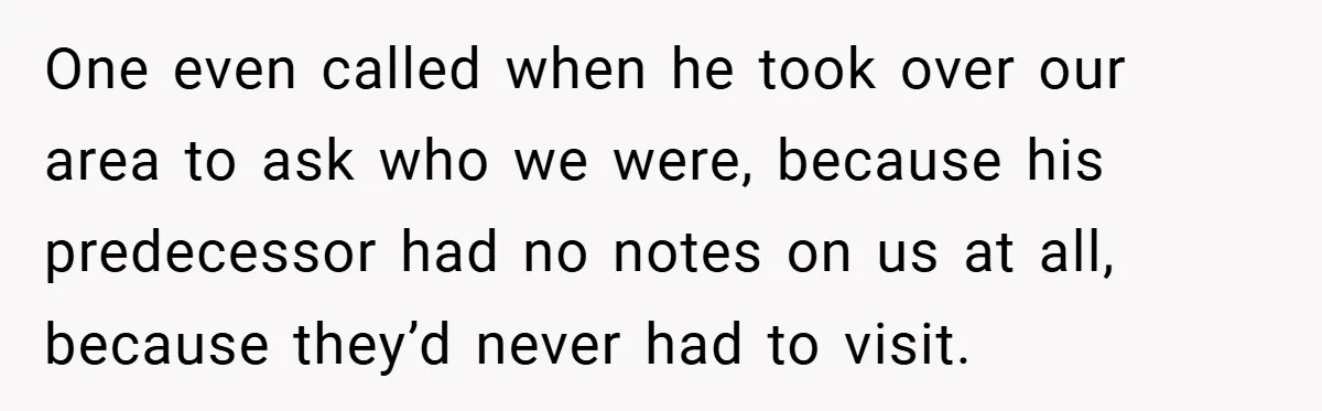 One even called when he took over our area to ask who we were, because his predecessor had no notes on us at all, because they’d never had to visit.