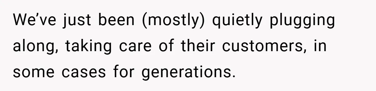 We’ve just been (mostly) quietly plugging along, taking care of their customers, in some cases for generations.