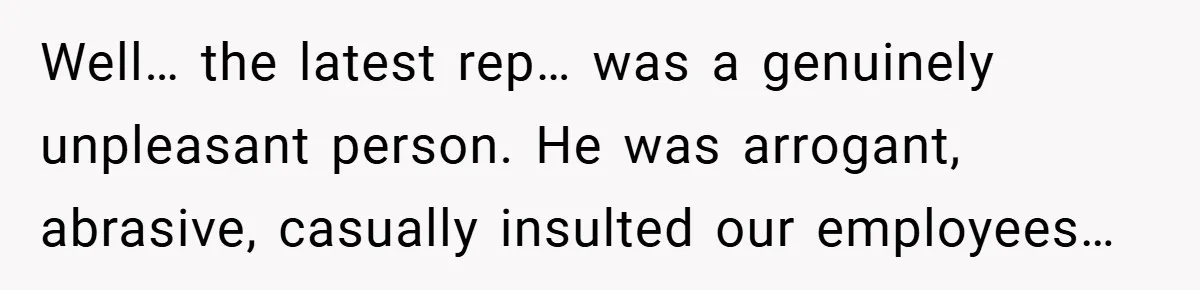 Well… the latest rep… was a genuinely unpleasant person. He was arrogant, abrasive, casually insulted our employees…