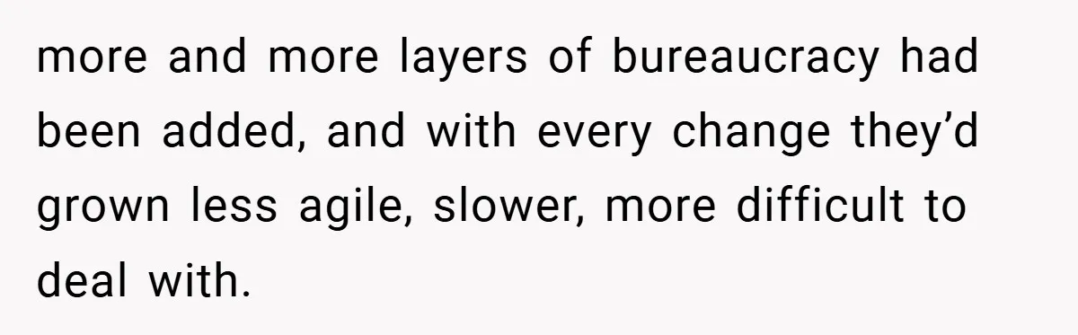 more and more layers of bureaucracy had been added, and with every change they’d grown less agile, slower, more difficult to deal with.