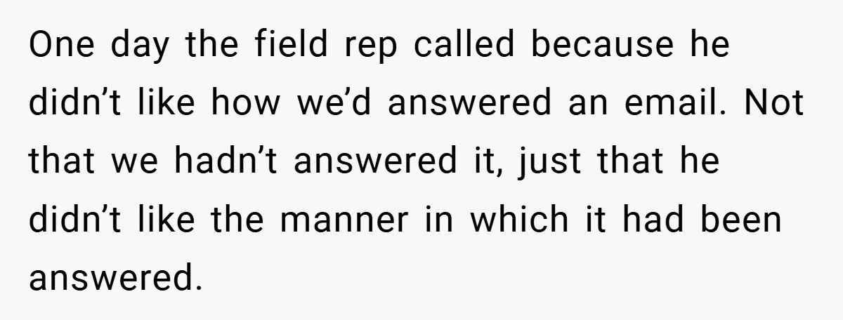 One day the field rep called because he didn’t like how we’d answered an email. Not that we hadn’t answered it, just that he didn’t like the manner in which...