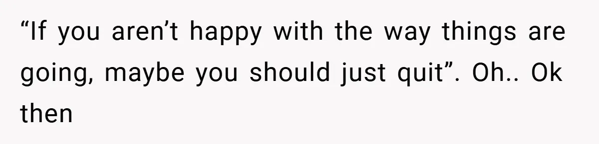 “If you aren’t happy with the way things are going, maybe you should just quit”. Oh.. Ok then