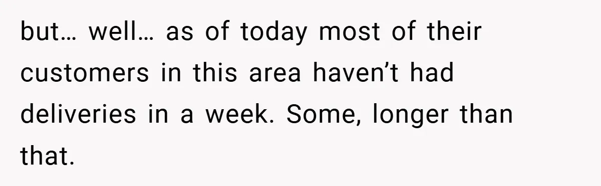 but… well… as of today most of their customers in this area haven’t had deliveries in a week. Some, longer than that.