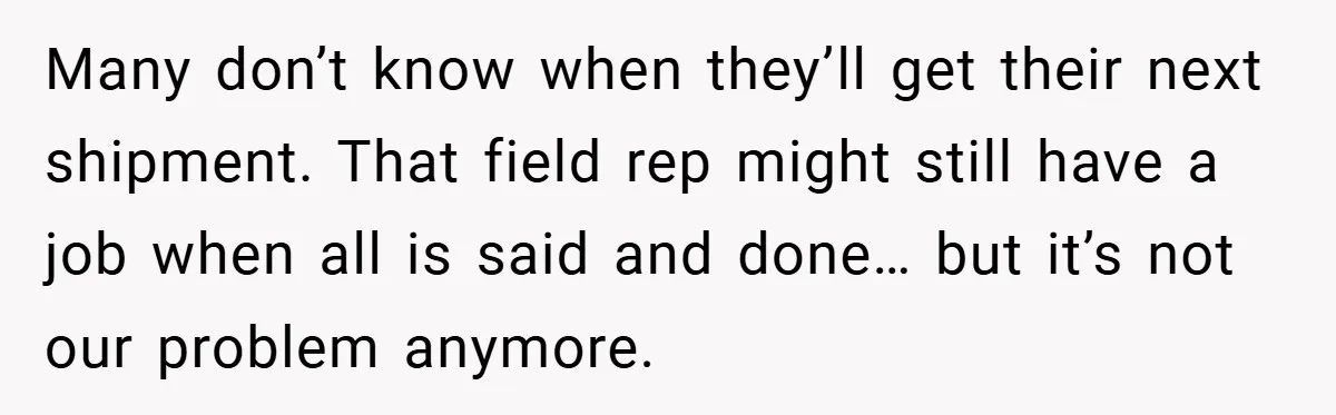 Many don’t know when they’ll get their next shipment. That field rep might still have a job when all is said and done… but it’s not our problem anymore.