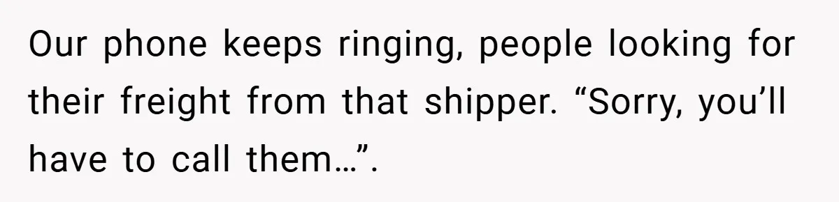 Our phone keeps ringing, people looking for their freight from that shipper. “Sorry, you’ll have to call them…”.