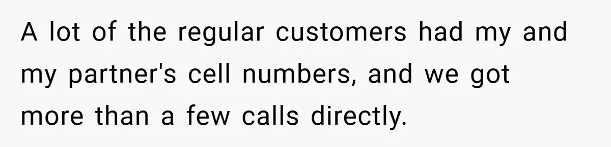 A lot of the regular customers had my and my partner's cell numbers, and we got more than a few calls directly.