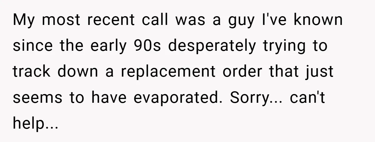 My most recent call was a guy I've known since the early 90s desperately trying to track down a replacement order that just seems to have evaporated. Sorry... can't help...