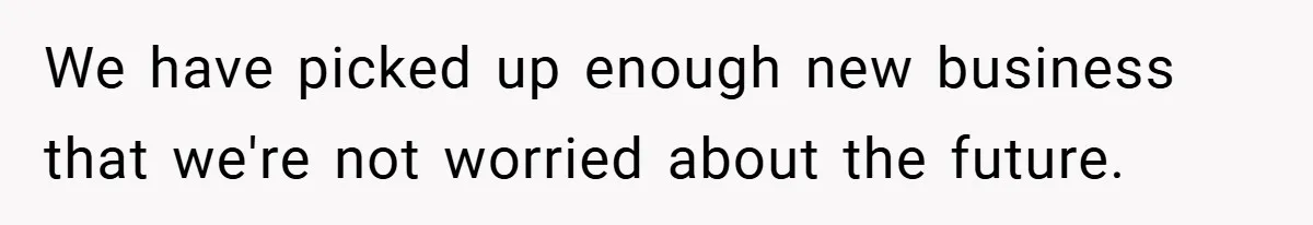 We have picked up enough new business that we're not worried about the future.