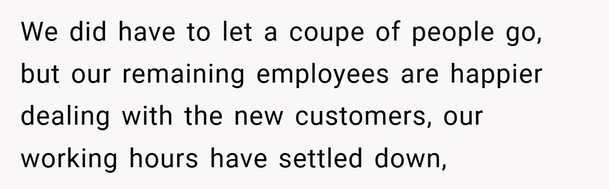 We did have to let a coupe of people go, but our remaining employees are happier dealing with the new customers, our working hours have settled down,