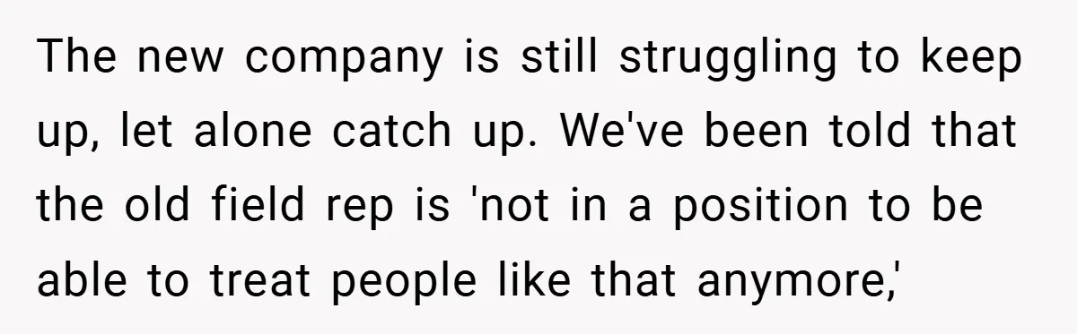 The new company is still struggling to keep up, let alone catch up. We've been told that the old field rep is 'not in a position to be able to...