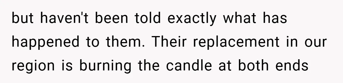 but haven't been told exactly what has happened to them. Their replacement in our region is burning the candle at both ends