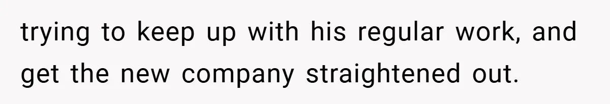 trying to keep up with his regular work, and get the new company straightened out.