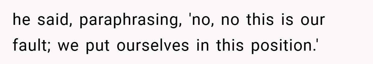 he said, paraphrasing, 'no, no this is our fault; we put ourselves in this position.'