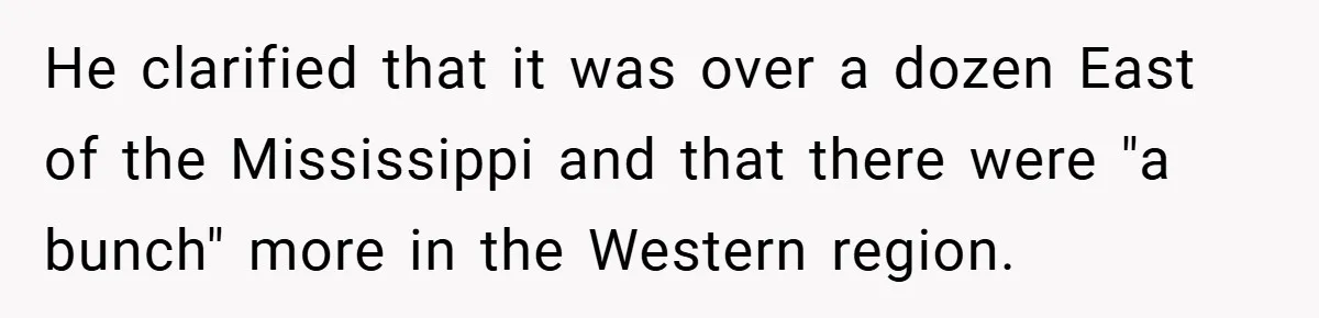 He clarified that it was over a dozen East of the Mississippi and that there were "a bunch" more in the Western region.