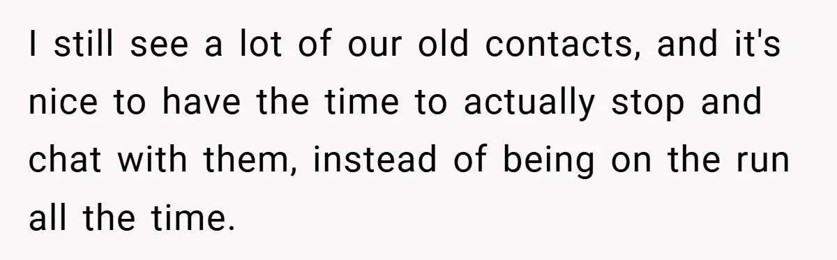I still see a lot of our old contacts, and it's nice to have the time to actually stop and chat with them, instead of being on the run all...