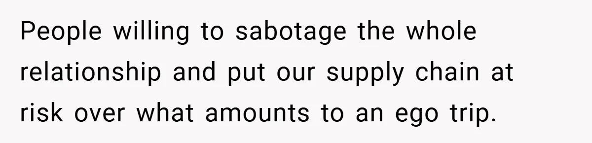 People willing to sabotage the whole relationship and put our supply chain at risk over what amounts to an ego trip.