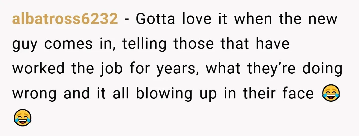 albatross6232 − Gotta love it when the new guy comes in, telling those that have worked the job for years, what they’re doing wrong and it all blowing up in...