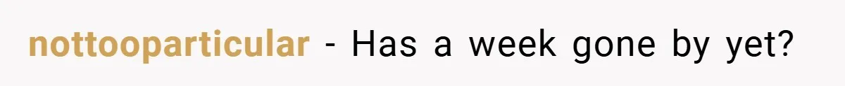 nottooparticular − Has a week gone by yet?