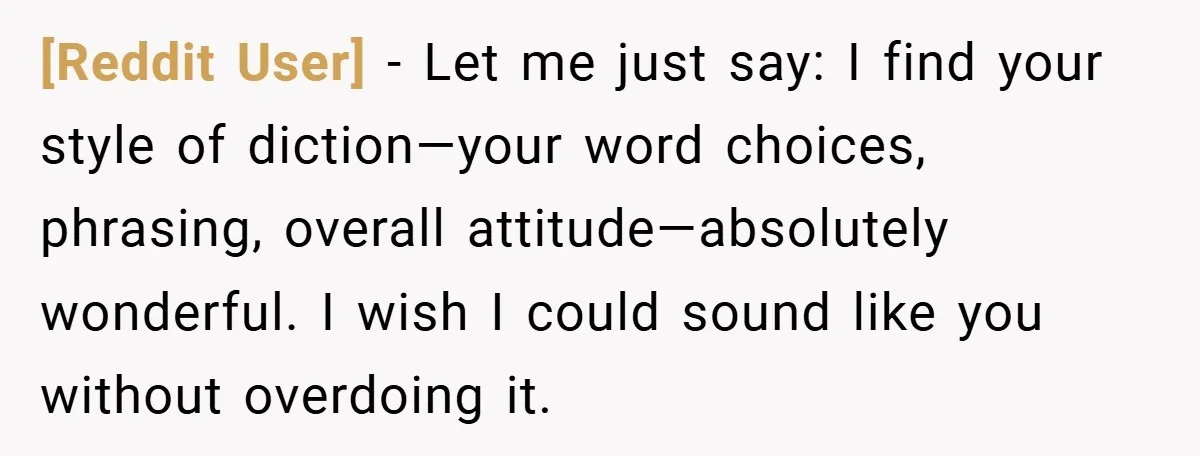 [Reddit User] − Let me just say: I find your style of diction—your word choices, phrasing, overall attitude—absolutely wonderful. I wish I could sound like you without overdoing it.