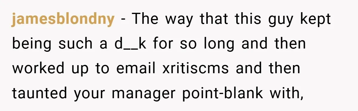 jamesblondny − The way that this guy kept being such a d__k for so long and then worked up to email xritiscms and then taunted your manager point-blank with,