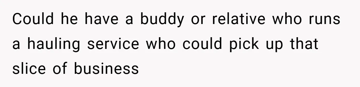 Could he have a buddy or relative who runs a hauling service who could pick up that slice of business