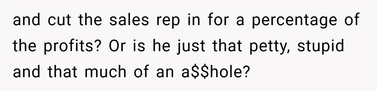 and cut the sales rep in for a percentage of the profits? Or is he just that petty, stupid and that much of an a$$hole?