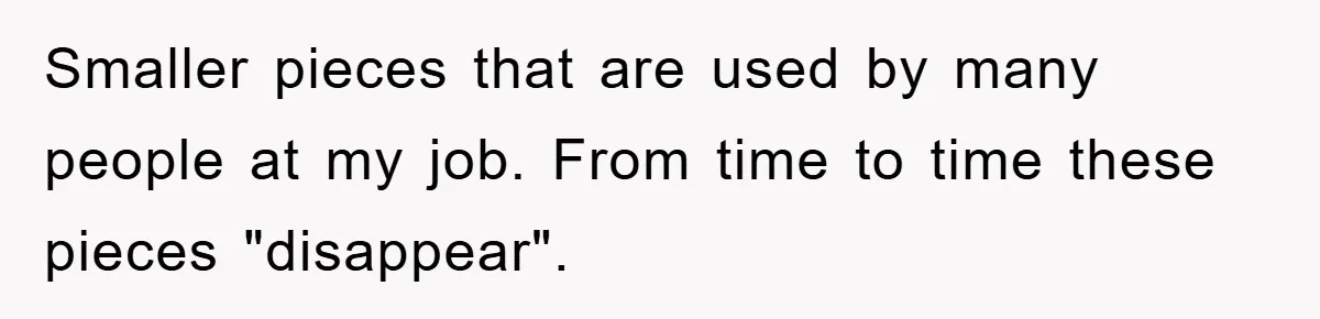 Smaller pieces that are used by many people at my job. From time to time these pieces "disappear".