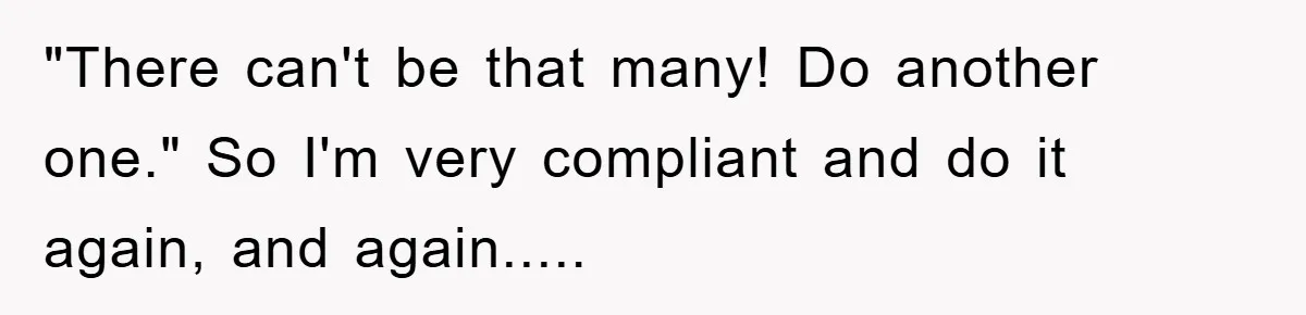 "There can't be that many! Do another one." So I'm very compliant and do it again, and again.....