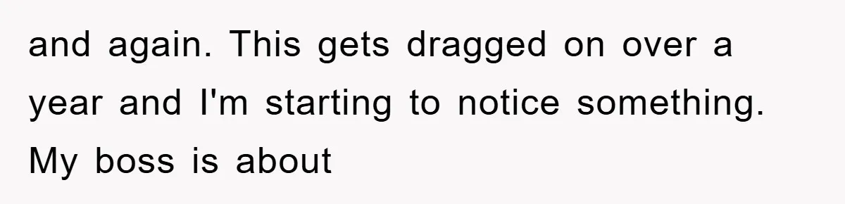 and again. This gets dragged on over a year and I'm starting to notice something. My boss is about