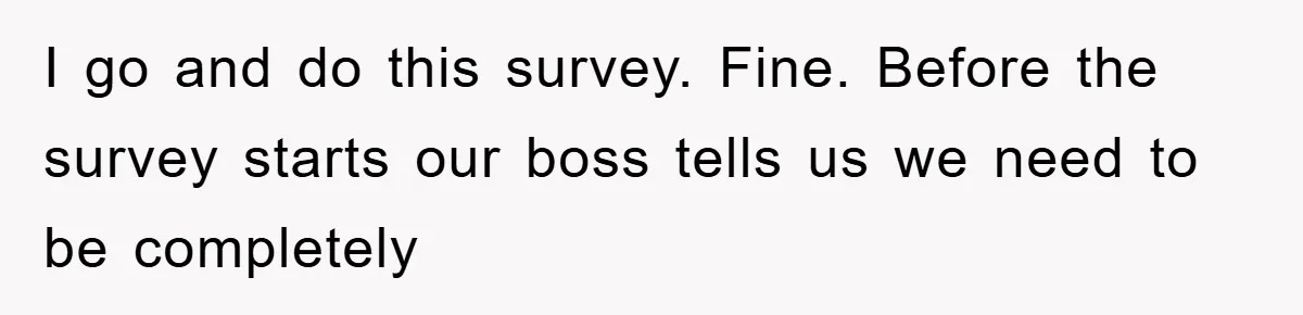 I go and do this survey. Fine. Before the survey starts our boss tells us we need to be completely