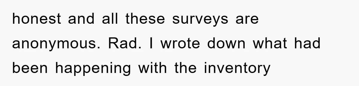 honest and all these surveys are anonymous. Rad. I wrote down what had been happening with the inventory